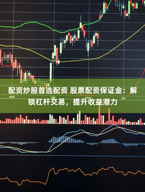 配资炒股首选配资 股票配资保证金：解锁杠杆交易，提升收益潜力