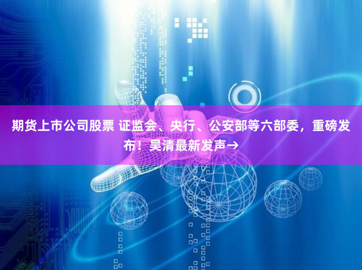 期货上市公司股票 证监会、央行、公安部等六部委，重磅发布！吴清最新发声→