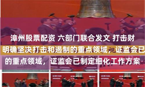 漳州股票配资 六部门联合发文 打击财务造假形成组合拳 明确坚决打击和遏制的重点领域，证监会已制定细化工作方案