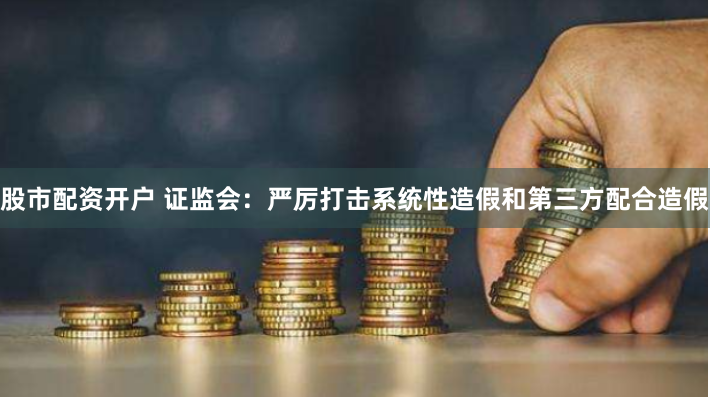 股市配资开户 证监会：严厉打击系统性造假和第三方配合造假