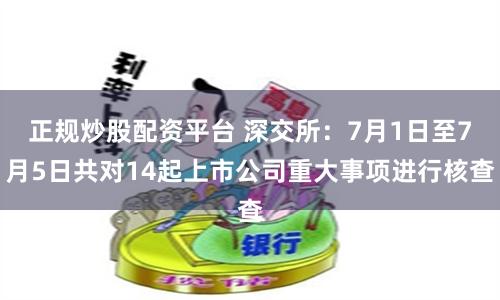 正规炒股配资平台 深交所：7月1日至7月5日共对14起上市公司重大事项进行核查