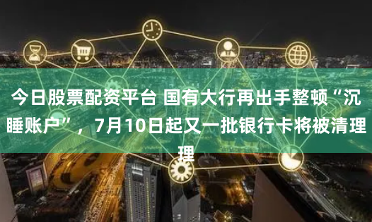 今日股票配资平台 国有大行再出手整顿“沉睡账户”，7月10日起又一批银行卡将被清理