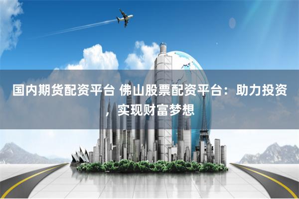 国内期货配资平台 佛山股票配资平台：助力投资，实现财富梦想