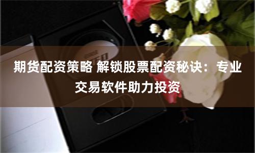 期货配资策略 解锁股票配资秘诀：专业交易软件助力投资