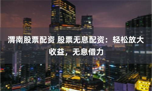 渭南股票配资 股票无息配资：轻松放大收益，无息借力