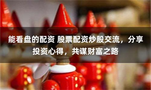 能看盘的配资 股票配资炒股交流，分享投资心得，共谋财富之路