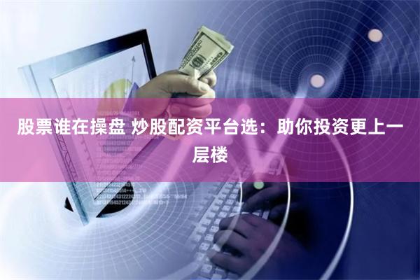股票谁在操盘 炒股配资平台选：助你投资更上一层楼