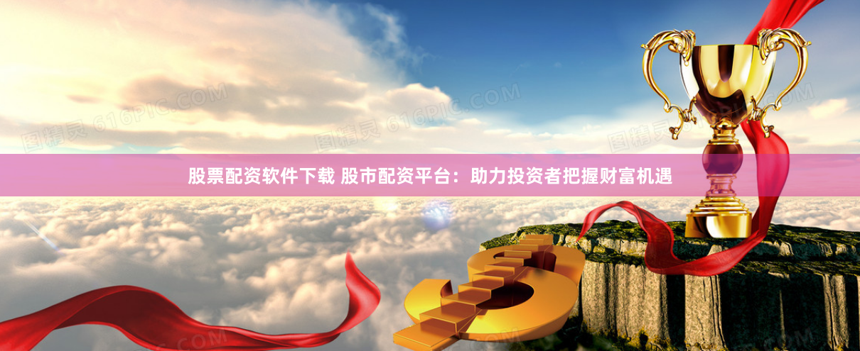 股票配资软件下载 股市配资平台：助力投资者把握财富机遇