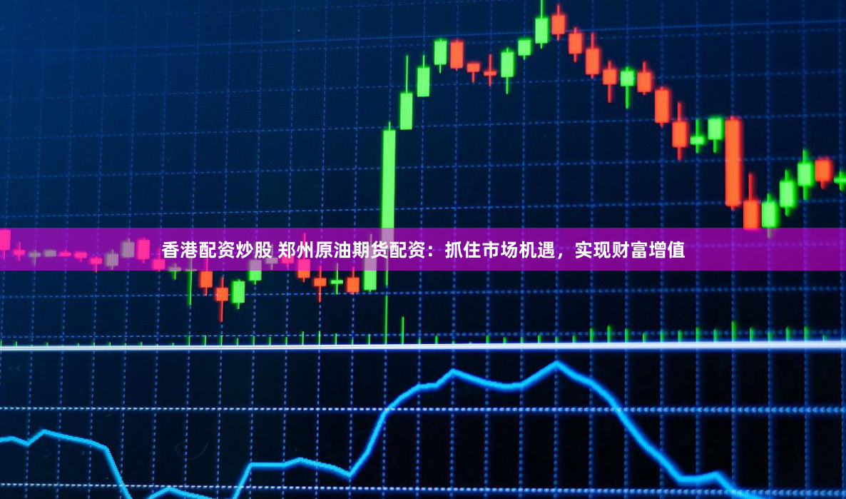 香港配资炒股 郑州原油期货配资：抓住市场机遇，实现财富增值
