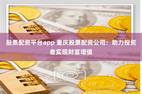 股票配资平台app 重庆股票配资公司：助力投资者实现财富增值