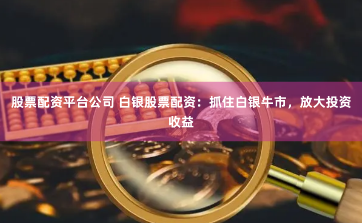股票配资平台公司 白银股票配资：抓住白银牛市，放大投资收益