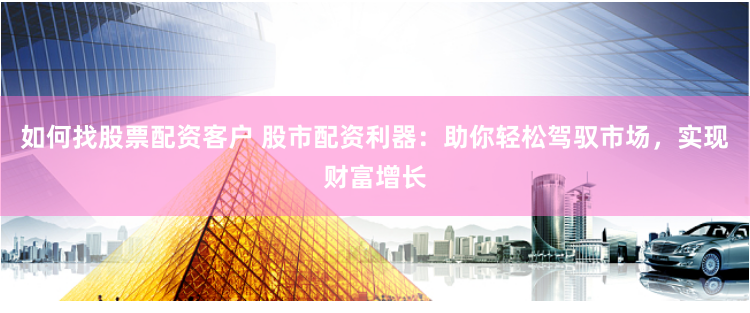 如何找股票配资客户 股市配资利器：助你轻松驾驭市场，实现财富增长