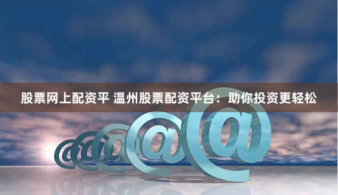 股票网上配资平 温州股票配资平台：助你投资更轻松