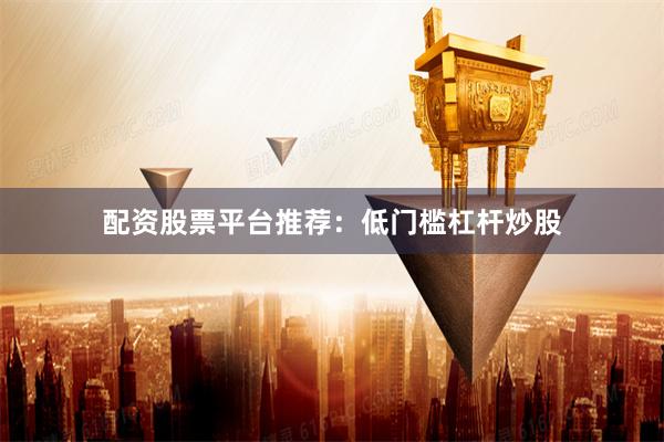 配资股票平台推荐：低门槛杠杆炒股